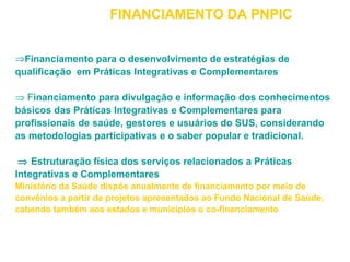 FINANCIAMENTO DA PNPIC 
ÞFinanciamento para o desenvolvimento de estratégias de 
qualificação em Práticas Integrativas e Complementares 
Þ Financiamento para divulgação e informação dos conhecimentos 
básicos das Práticas Integrativas e Complementares para 
profissionais de saúde, gestores e usuários do SUS, considerando 
as metodologias participativas e o saber popular e tradicional. 
Þ Estruturação física dos serviços relacionados a Práticas 
Integrativas e Complementares 
Ministério da Saúde dispõe anualmente de financiamento por meio de 
convênios a partir de projetos apresentados ao Fundo Nacional de Saúde, 
cabendo também aos estados e municípios o co-financiamento 
 