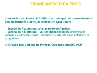 FINANCIAMENTO DA PNPIC 
ÞInserção na tabela SIA/SUS dos códigos de procedimentos 
complementares à consulta médica em Acupuntura 
- Sessão de Acupuntura com Inserção de Agulhas 
- Sessão de Acupuntura - Outros procedimentos (aplicação de 
ventosas; eletroestimulação; aplicação de laser de baixa potência em 
acupuntura) 
Þ Criação dos Códigos de Práticas Corporais em MTC-ACP 
 