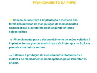 FINANCIAMENTO DA PNPIC 
Þ Criação de incentivo à implantação e melhoria das 
farmácias públicas de manipulação de medicamentos 
homeopáticos e/ou fitoterápicos segundo critérios 
estabelecidos 
Þ Financiamento para o desenvolvimento de ações voltadas à 
implantação das plantas medicinais e da fitoterapia no SUS em 
parceria com outros setores 
Þ Estímulo à produção de medicamentos fitoterápicos e 
matrizes de medicamentos homeopáticos pelos laboratórios 
oficiais. 
