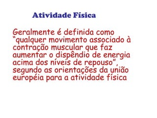 Atividade Física 
Geralmente é definida como 
“qualquer movimento associado à 
contração muscular que faz 
aumentar o dispêndio de energia 
acima dos níveis de repouso”, 
segundo as orientações da união 
européia para a atividade física 
 