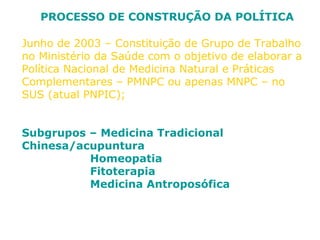 PROCESSO DE CONSTRUÇÃO DA POLÍTICA 
Junho de 2003 – Constituição de Grupo de Trabalho 
no Ministério da Saúde com o objetivo de elaborar a 
Política Nacional de Medicina Natural e Práticas 
Complementares – PMNPC ou apenas MNPC – no 
SUS (atual PNPIC); 
Subgrupos – Medicina Tradicional 
Chinesa/acupuntura 
Homeopatia 
Fitoterapia 
Medicina Antroposófica 
 