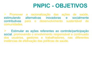 PNPIC - OBJETIVOS 
 Promover a racionalização das ações de saúde, 
estimulando alternativas inovadoras e socialmente 
contributivas para o desenvolvimento sustentável de 
comunidades. 
 Estimular as ações referentes ao controle/participação 
social, promovendo o envolvimento responsável e continuado 
dos usuários, gestores e trabalhadores, nas diferentes 
instâncias de efetivação das políticas de saúde. 
 