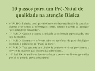 10 passos para um Pré-Natal de
qualidade na atenção Básica
• 6° PASSO: É direito do(a) parceiro(a) ser cuidado (realização de consultas,
exames e ter acesso a informações) antes, durante e depois da gestação:
"pré-natal do(a) parceiro(a)".
• 7° PASSO: Garantir o acesso à unidade de referência especializada, caso
seja necessário.
• 8° PASSO: Estimular e informar sobre os benefícios do parto fisiológico,
incluindo a elaboração do "Plano de Parto".
• 9° PASSO: Toda gestante tem direito de conhecer e visitar previamente o
serviço de saúde no qual irá dar à luz (vinculação).
• 10° PASSO: As mulheres devem conhecer e exercer os direitos garantidos
por lei no período gravídicopuerperal.
 