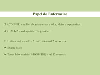  ACOLHER a mulher abordando seus medos, ideias e expectativas;
 REALIZAR o diagnóstico da gravidez:
 História da Gestante – Atraso menstrual/Amenorréia
 Exame físico
 Testes laboratoriais (B-HCG/ TIG) – até 12 semanas
Papel do Enfermeiro
 