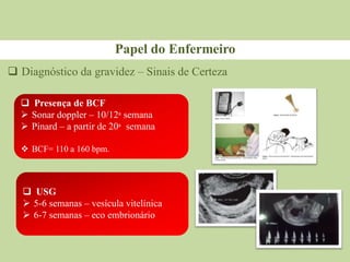Papel do Enfermeiro
 Diagnóstico da gravidez – Sinais de Certeza
 Presença de BCF
 Sonar doppler – 10/12ᵃ semana
 Pinard – a partir de 20ᵃ semana
 BCF= 110 a 160 bpm.
 USG
 5-6 semanas – vesícula vitelínica
 6-7 semanas – eco embrionário
 