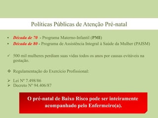  Década de 70 - Programa Materno-Infantil (PMI)
 Década de 80 - Programa de Assistência Integral à Saúde da Mulher (PAISM)
 500 mil mulheres perdiam suas vidas todos os anos por causas evitáveis na
gestação.
 Regulamentação do Exercício Profissional:
 Lei Nº 7.498/86
 Decreto Nº 94.406/87
O pré-natal de Baixo Risco pode ser inteiramente
acompanhado pelo Enfermeiro(a).
Políticas Públicas de Atenção Pré-natal
 