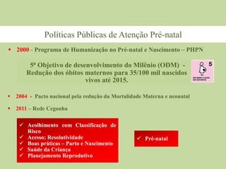  2000 - Programa de Humanização no Pré-natal e Nascimento – PHPN
5⁰ Objetivo de desenvolvimento do Milênio (ODM) -
Redução dos óbitos maternos para 35/100 mil nascidos
vivos até 2015.
 2004 - Pacto nacional pela redução da Mortalidade Materna e neonatal
 2011 – Rede Cegonha
Políticas Públicas de Atenção Pré-natal
 Acolhimento com Classificação de
Risco
 Acesso; Resolutividade
 Boas práticas – Parto e Nascimento
 Saúde da Criança
 Planejamento Reprodutivo
 Pré-natal
 