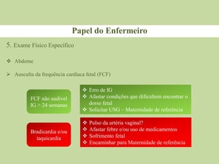 Papel do Enfermeiro
FCF não audível
IG ˃ 24 semanas
Bradicardia e/ou
taquicardia
 Erro de IG
 Afastar condições que dificultem encontrar o
dorso fetal
 Solicitar USG – Maternidade de referência
 Pulso da artéria vaginal?
 Afastar febre e/ou uso de medicamentos
 Sofrimento fetal
 Encaminhar para Maternidade de referência
5. Exame Físico Específico
 Abdome
 Ausculta da frequência cardíaca fetal (FCF)
 