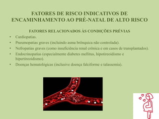 FATORES DE RISCO INDICATIVOS DE
ENCAMINHAMENTO AO PRÉ-NATAL DE ALTO RISCO
FATORES RELACIONADOS ÀS CONDIÇÕES PRÉVIAS
• Cardiopatias.
• Pneumopatias graves (incluindo asma brônquica não controlada).
• Nefropatias graves (como insuficiência renal crônica e em casos de transplantados).
• Endocrinopatias (especialmente diabetes mellitus, hipotireoidismo e
hipertireoidismo).
• Doenças hematológicas (inclusive doença falciforme e talassemia).
 