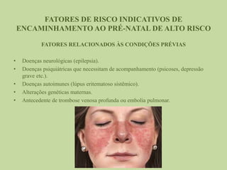FATORES DE RISCO INDICATIVOS DE
ENCAMINHAMENTO AO PRÉ-NATAL DE ALTO RISCO
FATORES RELACIONADOS ÀS CONDIÇÕES PRÉVIAS
• Doenças neurológicas (epilepsia).
• Doenças psiquiátricas que necessitam de acompanhamento (psicoses, depressão
grave etc.).
• Doenças autoimunes (lúpus eritematoso sistêmico).
• Alterações genéticas maternas.
• Antecedente de trombose venosa profunda ou embolia pulmonar.
 