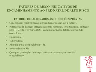FATORES DE RISCO INDICATIVOS DE
ENCAMINHAMENTO AO PRÉ-NATAL DE ALTO RISCO
FATORES RELACIONADOS ÀS CONDIÇÕES PRÉVIAS
• Ginecopatias (malformação uterina, tumores anexiais e outras).
• Portadoras de doenças infecciosas como hepatites, toxoplasmose, infecção
pelo HIV, sífilis terciária (USG com malformação fetal) e outras ISTs
(condiloma).
• Hanseníase.
• Tuberculose.
• Anemia grave (hemoglobina < 8).
• Isoimunização Rh.
• Qualquer patologia clínica que necessite de acompanhamento
especializado.
 