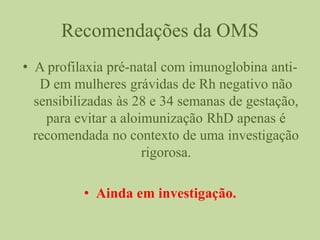Recomendações da OMS
• A profilaxia pré-natal com imunoglobina anti-
D em mulheres grávidas de Rh negativo não
sensibilizadas às 28 e 34 semanas de gestação,
para evitar a aloimunização RhD apenas é
recomendada no contexto de uma investigação
rigorosa.
• Ainda em investigação.
 