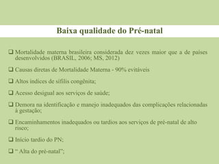 Baixa qualidade do Pré-natal
 Mortalidade materna brasileira considerada dez vezes maior que a de países
desenvolvidos (BRASIL, 2006; MS, 2012)
 Causas diretas de Mortalidade Materna - 90% evitáveis
 Altos índices de sífilis congênita;
 Acesso desigual aos serviços de saúde;
 Demora na identificação e manejo inadequados das complicações relacionadas
à gestação;
 Encaminhamentos inadequados ou tardios aos serviços de pré-natal de alto
risco;
 Início tardio do PN;
 “ Alta do pré-natal”;
 