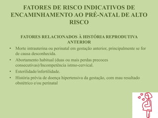 FATORES DE RISCO INDICATIVOS DE
ENCAMINHAMENTO AO PRÉ-NATAL DE ALTO
RISCO
FATORES RELACIONADOS À HISTÓRIA REPRODUTIVA
ANTERIOR
• Morte intrauterina ou perinatal em gestação anterior, principalmente se for
de causa desconhecida.
• Abortamento habitual (duas ou mais perdas precoces
consecutivas)/Incompetência istmo-cervical.
• Esterilidade/infertilidade.
• História prévia de doença hipertensiva da gestação, com mau resultado
obstétrico e/ou perinatal
 