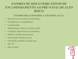 FATORES DE RISCO INDICATIVOS DE
ENCAMINHAMENTO AO PRÉ-NATAL DE ALTO
RISCO
FATORES RELACIONADOS À GRAVIDEZ ATUAL
• Restrição do crescimento intrauterino.
• Polidrâmnio ou oligodrâmnio.
• Gemelaridade.
• Malformações fetais ou arritmia fetal.
• Evidência laboratorial de proteinúria.
• Diabetes mellitus gestacional.
• Desnutrição materna severa.
• Obesidade mórbida ou baixo peso
• NIC III.
• Microcefalia.
 