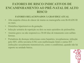 FATORES DE RISCO INDICATIVOS DE
ENCAMINHAMENTO AO PRÉ-NATAL DE ALTO
RISCO
FATORES RELACIONADOS À GRAVIDEZ ATUAL
• Alta suspeita clínica de câncer de mama ou mamografia com Bi-RADS III
ou mais.
• Distúrbios hipertensivos da gestação.
• Infecção urinária de repetição ou dois ou mais episódios de pielonefrite.
• Anemia grave ou não responsiva a 30-60 dias de tratamento com sulfato
ferroso.
• Portadoras de doenças infecciosas como hepatites, toxoplasmose, infecção
pelo HIV, sífilis terciária (USG com malformação fetal) e outras IST
(infecções sexualmente transmissíveis, como o condiloma), quando não há
suporte na unidade básica.
 
