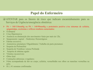  ATENTAR para os fatores de risco que indicam encaminhamento para os
Serviços de Urgência/emergência obstétrica:
Papel do Enfermeiro
 PA ˃ 160/110mmHg ou PA ˃ 140/90mmHg e proteinúria positiva e/ou sintomas de cefaleia,
epigastralgia, escótomas e reflexos tendínios aumentados;
 Eclâmpsia
 Crise Hipertensiva
 Ausência ou diminuição dos movimentos fetais por mais de 12h;
 Sangramento vaginal – Síndromes Hemorrágicas
 Edema excessivo;
 Amniorrexe prematura/ Oligodrâmnio/ Trabalho de parto prematuro
 Suspeita de Pielonefrite
 Suspeita de Trombose venosa Profunda
 Suspeita de abdome agudo
 Vômitos incoercíveis
 Óbito fetal
 Contrações dolorosas e regulares;
 Febre acompanhada de dor no corpo, cefaleia, vermelhidão nos olhos ou manchas vermelhas na
pele;
 IG ≥ 41 semanas confirmadas
 