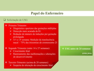  Solicitação de USG
Papel do Enfermeiro
 Primeiro Trimestre
 Diagnóstico oportuno das gestações múltiplas
 Detecção mais acurada da IG
 Redução do número de induções por gestação
prolongada
 11ᵃ a 13ᵃ semana: Medição da translucência
nucal – 75% das trissomias do cromossomo 21
 Segundo Trimestre (entre 14 e 27 semanas):
 Crescimento fetal
 Rastreamento das malformações e alterações
do desenvolvimento
 Terceiro Trimestre (acima de 28 semanas):
 Suspeita de alteração do crescimento fetal
 USG antes de 24 semanas
(OMS,2016)
 