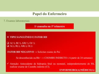 7. Exames laboratoriais
Papel do Enfermeiro
1ᵃ consulta ou 1⁰ trimestre
 TIPO SANGUÍNEO E FATOR RH
 A(+), B(+), AB(+), O(+);
 A(-), B(-), AB(-), O(-):
FATOR RH NEGATIVO → Solicitar exame do Pai
Se desconhecido ou Rh+ → COOMBS INDIRETO ( A partir de 24 semanas)
 Atenção: Antecedente de hidropsia fetal ou neonatal, independentemente do Rh,
realizar exame de Coombs indireto (CI).
ENFERMEIRO(A)/MÉDICO(A)
 