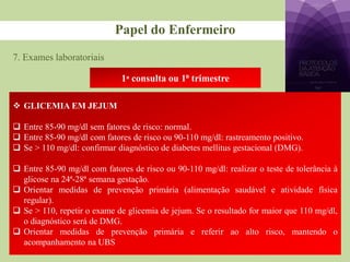 7. Exames laboratoriais
Papel do Enfermeiro
1ᵃ consulta ou 1⁰ trimestre
 GLICEMIA EM JEJUM
 Entre 85-90 mg/dl sem fatores de risco: normal.
 Entre 85-90 mg/dl com fatores de risco ou 90-110 mg/dl: rastreamento positivo.
 Se > 110 mg/dl: confirmar diagnóstico de diabetes mellitus gestacional (DMG).
 Entre 85-90 mg/dl com fatores de risco ou 90-110 mg/dl: realizar o teste de tolerância à
glicose na 24ª-28ª semana gestação.
 Orientar medidas de prevenção primária (alimentação saudável e atividade física
regular).
 Se > 110, repetir o exame de glicemia de jejum. Se o resultado for maior que 110 mg/dl,
o diagnóstico será de DMG.
 Orientar medidas de prevenção primária e referir ao alto risco, mantendo o
acompanhamento na UBS
 