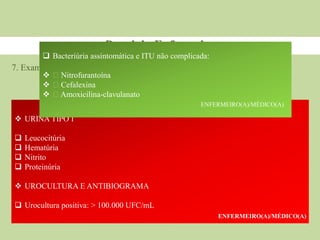 7. Exames laboratoriais
Papel do Enfermeiro
1ᵃ consulta ou 1⁰ trimestre
 URINA TIPO I
 Leucocitúria
 Hematúria
 Nitrito
 Proteinúria
 UROCULTURA E ANTIBIOGRAMA
 Urocultura positiva: > 100.000 UFC/mL
ENFERMEIRO(A)/MÉDICO(A)
 Bacteriúria assintomática e ITU não complicada:
 Nitrofurantoína
 Cefalexina
 Amoxicilina-clavulanato
ENFERMEIRO(A)/MÉDICO(A)
 