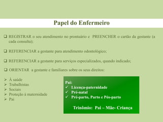 Papel do Enfermeiro
 REGISTRAR o seu atendimento no prontuário e PREENCHER o cartão da gestante (a
cada consulta);
 REFERENCIAR a gestante para atendimento odontológico;
 REFERENCIAR a gestante para serviços especializados, quando indicado;
 ORIENTAR a gestante e familiares sobre os seus direitos:
 À saúde
 Trabalhistas
 Sociais
 Proteção à maternidade
 Pai
Pai:
 Licença-paternidade
 Pré-natal
 Pré-parto, Parto e Pós-parto
Trinômio: Pai – Mãe- Criança
 