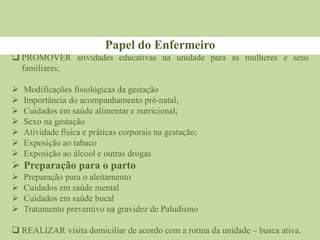  PROMOVER atividades educativas na unidade para as mulheres e seus
familiares;
 Modificações fisiológicas da gestação
 Importância do acompanhamento pré-natal;
 Cuidados em saúde alimentar e nutricional;
 Sexo na gestação
 Atividade física e práticas corporais na gestação;
 Exposição ao tabaco
 Exposição ao álcool e outras drogas
 Preparação para o parto
 Preparação para o aleitamento
 Cuidados em saúde mental
 Cuidados em saúde bucal
 Tratamento preventivo na gravidez de Paludismo
 REALIZAR visita domiciliar de acordo com a rotina da unidade – busca ativa.
Papel do Enfermeiro
 