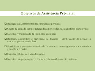 Objetivos da Assistência Pré-natal
 Redução da Morbimortalidade materna e perinatal;
 Oferta de cuidado sempre referendada por evidências científicas disponíveis;
 Desenvolver atividade de Promoção da saúde;
 Rastreio, diagnóstico e prevenção de doenças - Identificação de agravos à
saúde da gestante e do feto;
 Possibilitar a gestante a capacidade de conduzir com segurança e autonomia a
gestação e o parto;
 Orientar hábitos de vida adequados;
 Incentivo ao parto seguro e confortável e ao Aleitamento materno;
 