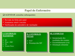  AGENDAR consultas subsequentes:
Papel do Enfermeiro
 Revisão da ficha pré-natal
 Anamnese atual e sucinta
 Verificação do calendário de vacinação
I. CONTROLES
MATERNOS
 IG
 Peso – IMC
 PA
 Exame físico
II. CONTROLES
FETAIS
 FCF
 Presença dos MF
III. CONDUTAS
 Interpretação dos
resultados dos exames
 Encaminhamento (s/n)
 Orientação alimentar
 