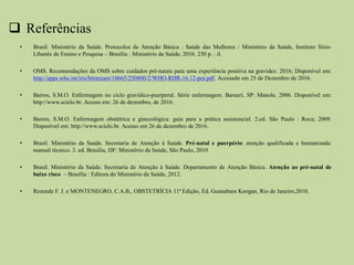  Referências
• Brasil. Ministério da Saúde. Protocolos da Atenção Básica : Saúde das Mulheres / Ministério da Saúde, Instituto Sírio-
Libanês de Ensino e Pesquisa – Brasília : Ministério da Saúde, 2016. 230 p. : il.
• OMS. Recomendações da OMS sobre cuidados pré-natais para uma experiência positiva na gravidez. 2016; Disponível em:
http://apps.who.int/iris/bitstream/10665/250800/2/WHO-RHR-16.12-por.pdf. Acessado em 25 de Dezembro de 2016.
• Barros, S.M.O. Enfermagem no ciclo gravídico-puerperal. Série enfermagem. Barueri, SP: Manole, 2006. Disponível em:
http://www.scielo.br. Acesso em: 26 de dezembro, de 2016.
• Barros, S.M.O. Enfermagem obstétrica e ginecológica: guia para a prática assistencial. 2.ed. São Paulo : Roca; 2009.
Disponível em: http://www.scielo.br. Acesso em 26 de dezembro de 2016.
• Brasil. Ministério da Saúde. Secretaria de Atenção à Saúde. Pré-natal e puerpério: atenção qualificada e humanizada:
manual técnico. 3. ed. Brasília, DF: Ministério da Saúde, São Paulo, 2010
• Brasil. Ministério da Saúde. Secretaria de Atenção à Saúde. Departamento de Atenção Básica. Atenção ao pré-natal de
baixo risco – Brasília : Editora do Ministério da Saúde, 2012.
• Rezende F. J. e MONTENEGRO, C.A.B., OBSTETRÍCIA 11ª Edição, Ed. Guanabara Koogan, Rio de Janeiro,2010.
 