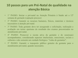 10 passos para um Pré-Natal de qualidade na
atenção Básica
• 1° PASSO: Iniciar o pré-natal na Atenção Primária à Saúde até a 12ª
semana de gestação (captação precoce)
• 2° PASSO: Garantir os recursos humanos, físicos, materiais e técnicos
necessários à atenção pré-natal.
• 3° PASSO: Toda gestante deve ter assegurado a solicitação, realização e
avaliação em termo oportuno do resultado dos exames preconizados no
atendimento pré-natal.
• 4° PASSO: Promover a escuta ativa da gestante e de seus(suas)
acompanhantes, considerando aspectos intelectuais, emocionais, sociais e
culturais e não somente um cuidado biológico: "rodas de gestantes".
• 5° PASSO: Garantir o transporte público gratuito da gestante para o
atendimento pré-natal, quando necessário.
 