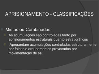 APRISIONAMENTO - CLASSIFICAÇÕES
 Mistas ou Combinadas:
 As acumulações são controladas tanto por
aprisionamentos estruturais quanto estratigráficos
 Apresentam acumulações controladas estruturalmente
por falhas e arqueamentos provocados por
movimentação de sal.
 