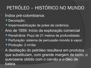  Índios pré-colombianos
Decoração;
Impermeabilização de potes de cerâmica.
 Ano de 1859: Início da exploração comercial
Pensilvânia: Poço de 21 metros de profundidade;
Perfuração: sistema de percussão movido à vapor;
Produção: 2 m3
/dia
 A destilação do petróleo resultava em produtos
que substituíam, com grande margem de lucro, o
querosene obtido com o carvão e o óleo de
baleia.
PETRÓLEO – HISTÓRICO NO MUNDO
 
