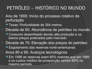  Ano de 1900: Início do processo rotativo de
perfuração
Texas: Profundidade de 354 metros
 Década de 60: Abundância de petróleo no mundo
Consumo desenfreado devido alta produção e os
baixos preços praticados pelo mercado
 Década de 70: Elevação dos preços do petróleo
Esgotamento das reservas norte-americanas
 Anos 80 e 90: Avanços tecnológicos
Em 1996 as reservas eram 60% maiores que em 1980
e os custos médios de prospecção caíram 60% no
mesmo período.
PETRÓLEO – HISTÓRICO NO MUNDO
 