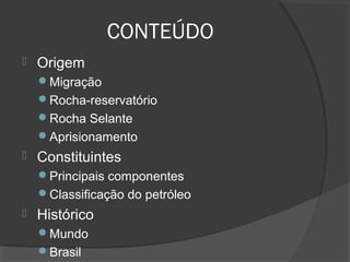CONTEÚDO
 Origem
Migração
Rocha-reservatório
Rocha Selante
Aprisionamento
 Constituintes
Principais componentes
Classificação do petróleo
 Histórico
Mundo
Brasil
 