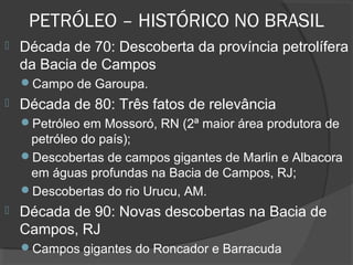 PETRÓLEO – HISTÓRICO NO BRASIL
 Década de 70: Descoberta da província petrolífera
da Bacia de Campos
Campo de Garoupa.
 Década de 80: Três fatos de relevância
Petróleo em Mossoró, RN (2ª maior área produtora de
petróleo do país);
Descobertas de campos gigantes de Marlin e Albacora
em águas profundas na Bacia de Campos, RJ;
Descobertas do rio Urucu, AM.
 Década de 90: Novas descobertas na Bacia de
Campos, RJ
Campos gigantes do Roncador e Barracuda
 