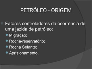 PETRÓLEO - ORIGEM
 Fatores controladores da ocorrência de
uma jazida de petróleo:
Migração;
Rocha-reservatório;
Rocha Selante;
Aprisionamento.
 