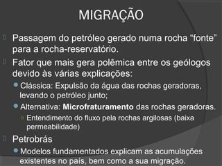 MIGRAÇÃO
 Passagem do petróleo gerado numa rocha “fonte”
para a rocha-reservatório.
 Fator que mais gera polêmica entre os geólogos
devido às várias explicações:
Clássica: Expulsão da água das rochas geradoras,
levando o petróleo junto;
Alternativa: Microfraturamento das rochas geradoras.
○ Entendimento do fluxo pela rochas argilosas (baixa
permeabilidade)
 Petrobrás
Modelos fundamentados explicam as acumulações
existentes no país, bem como a sua migração.
 