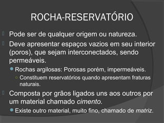 ROCHA-RESERVATÓRIO
 Pode ser de qualquer origem ou natureza.
 Deve apresentar espaços vazios em seu interior
(poros), que sejam interconectados, sendo
permeáveis.
Rochas argilosas: Porosas porém, impermeáveis.
○ Constituem reservatórios quando apresentam fraturas
naturais.
 Composta por grãos ligados uns aos outros por
um material chamado cimento.
Existe outro material, muito fino, chamado de matriz.
 