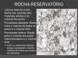 ROCHA-RESERVATÓRIO
 Volume total da rocha:
Soma dos volumes dos
materiais sólidos e do
volume dos poros.
 Porosidade absoluta: Razão
entre o volume de todos os
poros e o volume total.
 Porosidade efetiva: Razão
entre o volume dos poros
interconectados e o volume
total.
 Esta é a realmente utilizada,
porque representa o volume
máximo de fluidos que podem
ser extraídos.
 