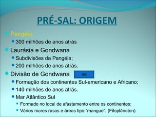 Pangéia
300 milhões de anos atrás
Laurásia e Gondwana
Subdivisões da Pangéia;
200 milhões de anos atrás.
Divisão de Gondwana
Formação dos continentes Sul-americano e Africano;
140 milhões de anos atrás.
Mar Atlântico Sul
 Formado no local de afastamento entre os continentes;
 Vários mares rasos e áreas tipo “mangue”. (Fitoplâncton)
PRÉ-SAL: ORIGEM
 