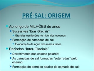 Ao longo de MILHÕES de anos
Sucessivas “Eras Glaciais”
 Grandes oscilações no nível dos oceanos.
Formação de camadas de sal
 Evaporação da água dos mares rasos.
Períodos “Inter-Glaciais”
Derretimento das calotas polares;
As camadas de sal formadas “soterradas” pelo
oceano.
Formação do petróleo abaixo da camada de sal.
PRÉ-SAL: ORIGEM
 