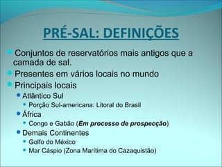 PRÉ-SAL: DEFINIÇÕES
Conjuntos de reservatórios mais antigos que a
camada de sal.
Presentes em vários locais no mundo
Principais locais
Atlântico Sul
 Porção Sul-americana: Litoral do Brasil
África
 Congo e Gabão (Em processo de prospecção)
Demais Continentes
 Golfo do México
 Mar Cáspio (Zona Marítima do Cazaquistão)
 