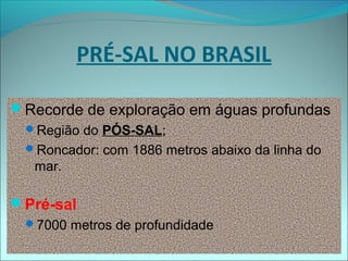 PRÉ-SAL NO BRASIL
Recorde de exploração em águas profundas
Região do PÓS-SAL;
Roncador: com 1886 metros abaixo da linha do
mar.
Pré-sal
7000 metros de profundidade
 