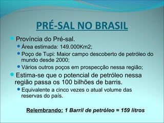 Província do Pré-sal.
Área estimada: 149.000Km2;
Poço de Tupi: Maior campo descoberto de petróleo do
mundo desde 2000;
Vários outros poços em prospecção nessa região;
Estima-se que o potencial de petróleo nessa
região passa os 100 bilhões de barris.
Equivalente a cinco vezes o atual volume das
reservas do país.
Relembrando: 1 Barril de petróleo = 159 litros
PRÉ-SAL NO BRASIL
 