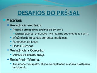 Materiais
Resistência mecânica;
 Pressão atmosférica (Acima de 50 atm);
 Mergulhadores “profundos”: No máximo 300 metros (31 atm).
 Influência da força das correntes marítimas;
 Flutuações da base;
 Ondas Sísmicas.
Resistência à Corrosão;
 Dióxido de Enxofre (SO2).
Resistência Térmica.
 Tubulação “entupida”. Risco de explosões e sérios problemas
ambientais.
DESAFIOS DO PRÉ-SAL
 