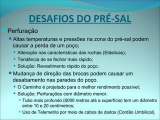 Perfuração
Altas temperaturas e pressões na zona do pré-sal podem
causar a perda de um poço;
 Alteração nas características das rochas (Elásticas);
 Tendência de se fechar mais rápido;
 Solução: Revestimento rápido do poço.
Mudança de direção das brocas podem causar um
desabamento nas paredes do poço.
 O Caminho é projetado para o melhor rendimento possível;
 Solução: Perfurações com diâmetro menor.
 Tubo mais profundo (6000 metros até a superfície) tem um diâmetro
entre 10 e 20 centímetros;
 Uso de Telemetria por meio de cabos de dados (Cordão Umbilical).
DESAFIOS DO PRÉ-SAL
 