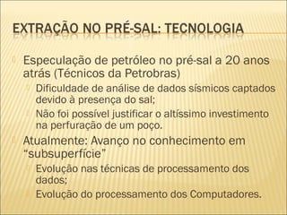  Especulação de petróleo no pré-sal a 20 anos
atrás (Técnicos da Petrobras)
 Dificuldade de análise de dados sísmicos captados
devido à presença do sal;
 Não foi possível justificar o altíssimo investimento
na perfuração de um poço.
 Atualmente: Avanço no conhecimento em
“subsuperfície”
 Evolução nas técnicas de processamento dos
dados;
 Evolução do processamento dos Computadores.
 
