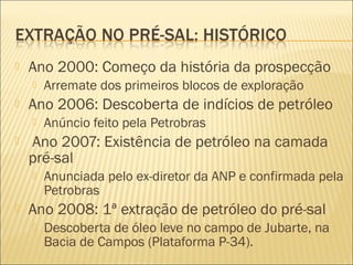  Ano 2000: Começo da história da prospecção
 Arremate dos primeiros blocos de exploração
 Ano 2006: Descoberta de indícios de petróleo
 Anúncio feito pela Petrobras
 Ano 2007: Existência de petróleo na camada
pré-sal
 Anunciada pelo ex-diretor da ANP e confirmada pela
Petrobras
 Ano 2008: 1ª extração de petróleo do pré-sal
 Descoberta de óleo leve no campo de Jubarte, na
Bacia de Campos (Plataforma P-34).
 