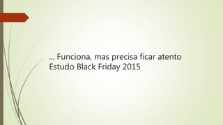 ... Funciona, mas precisa ficar atento
Estudo Black Friday 2015
 